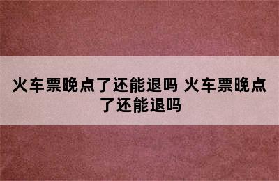火车票晚点了还能退吗 火车票晚点了还能退吗